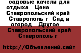 садовые качели для отдыха › Цена ­ 12 000 - Ставропольский край, Ставрополь г. Сад и огород » Другое   . Ставропольский край,Ставрополь г.